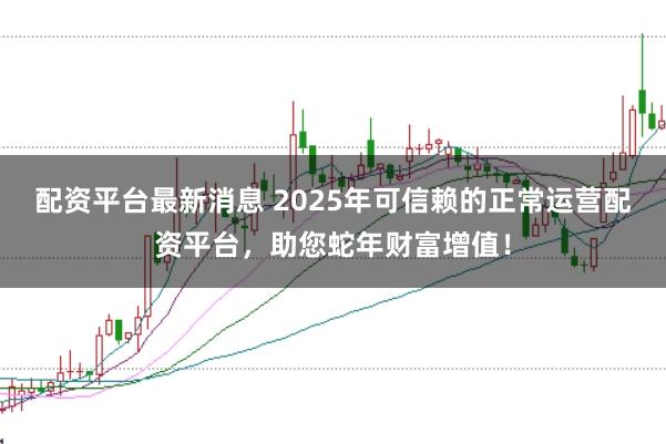 配资平台最新消息 2025年可信赖的正常运营配资平台，助您蛇年财富增值！