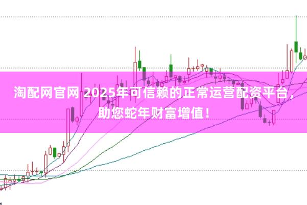 淘配网官网 2025年可信赖的正常运营配资平台，助您蛇年财富增值！