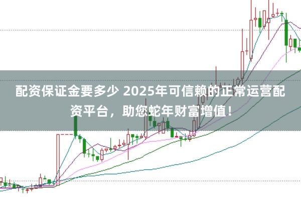 配资保证金要多少 2025年可信赖的正常运营配资平台，助您蛇年财富增值！