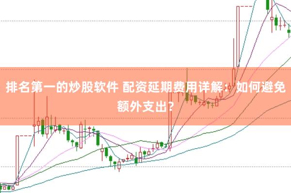 排名第一的炒股软件 配资延期费用详解：如何避免额外支出？