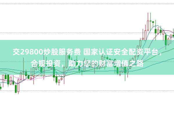 交29800炒股服务费 国家认证安全配资平台，合规投资，助力您的财富增值之路