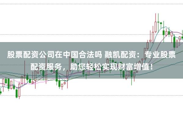 股票配资公司在中国合法吗 融凯配资：专业股票配资服务，助您轻松实现财富增值！