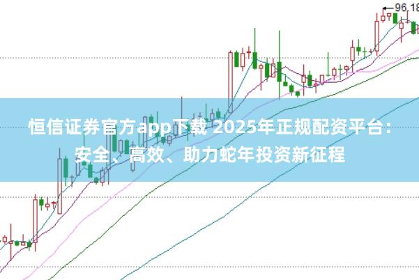 恒信证券官方app下载 2025年正规配资平台：安全、高效、助力蛇年投资新征程