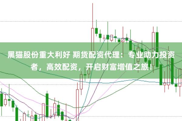 黑猫股份重大利好 期货配资代理：专业助力投资者，高效配资，开启财富增值之旅！