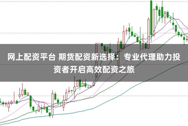 网上配资平台 期货配资新选择：专业代理助力投资者开启高效配资之旅