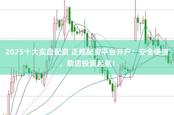 2025十大实盘配资 正规配资平台开户：安全便捷，助您投资起航！