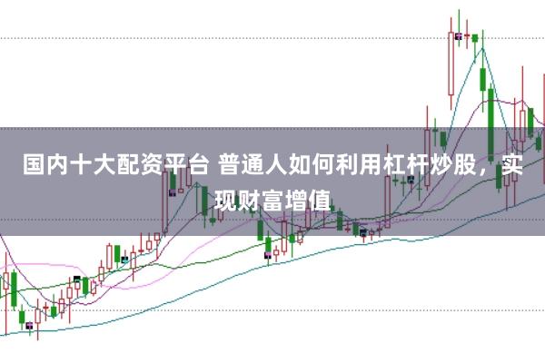 国内十大配资平台 普通人如何利用杠杆炒股,实现财富增值
