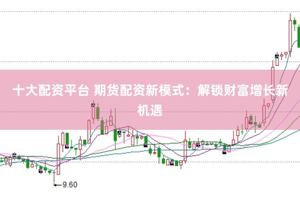 十大配资平台 期货配资新模式：解锁财富增长新机遇
