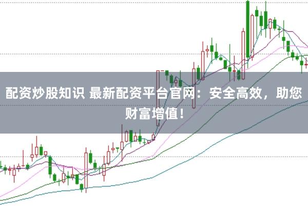 配资炒股知识 最新配资平台官网：安全高效，助您财富增值！