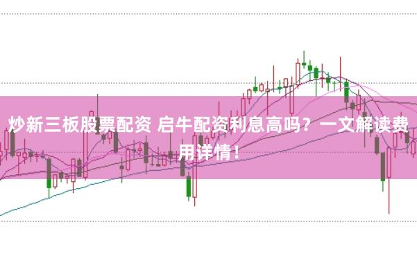 炒新三板股票配资 启牛配资利息高吗？一文解读费用详情！