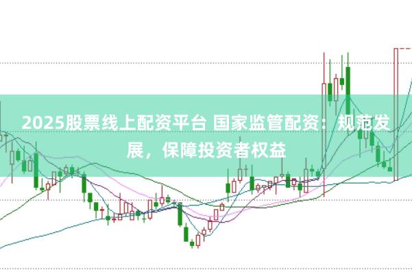2025股票线上配资平台 国家监管配资：规范发展，保障投资者权益