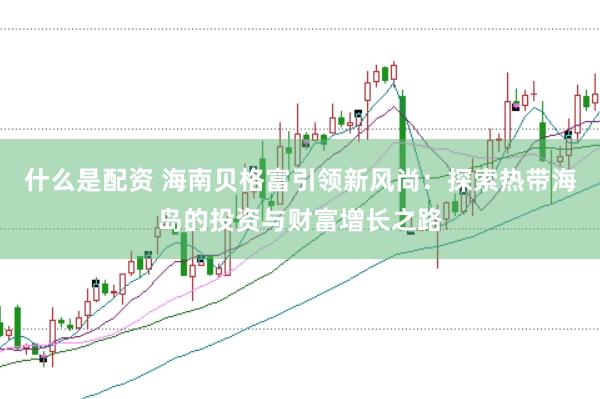 什么是配资 海南贝格富引领新风尚：探索热带海岛的投资与财富增长之路
