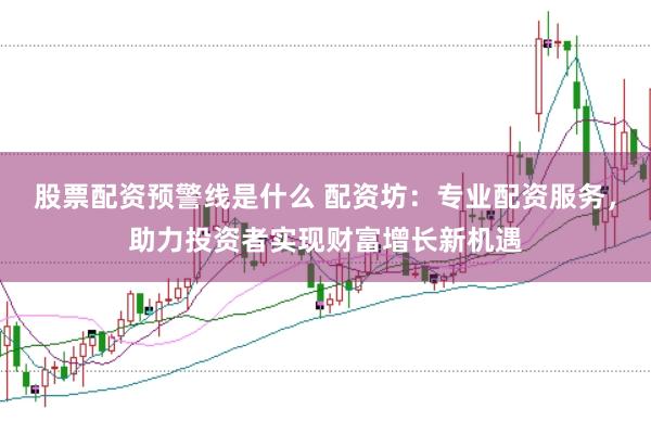股票配资预警线是什么 配资坊：专业配资服务，助力投资者实现财富增长新机遇