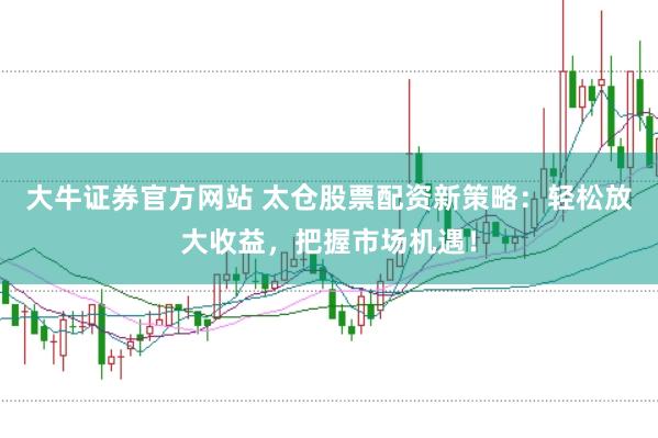 大牛证券官方网站 太仓股票配资新策略：轻松放大收益，把握市场机遇！