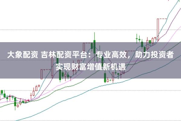 大象配资 吉林配资平台：专业高效，助力投资者实现财富增值新机遇