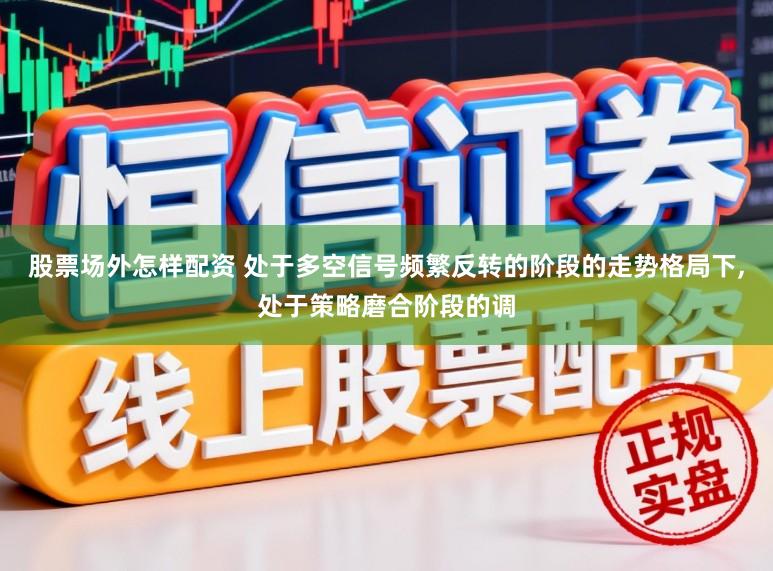 股票场外怎样配资 处于多空信号频繁反转的阶段的走势格局下，处于策略磨合阶段的调