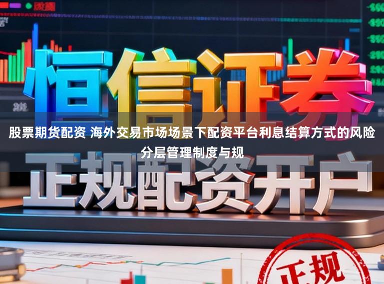 股票期货配资 海外交易市场场景下配资平台利息结算方式的风险分层管理制度与规