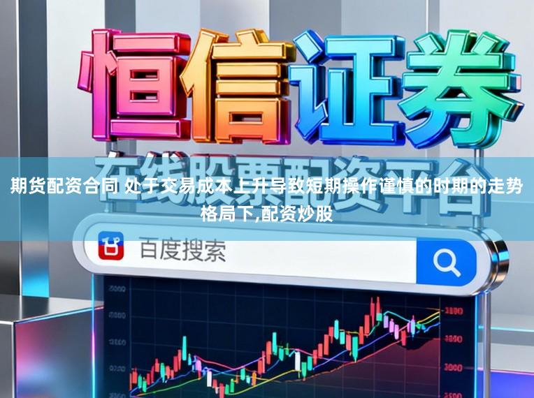 期货配资合同 处于交易成本上升导致短期操作谨慎的时期的走势格局下，配资炒股