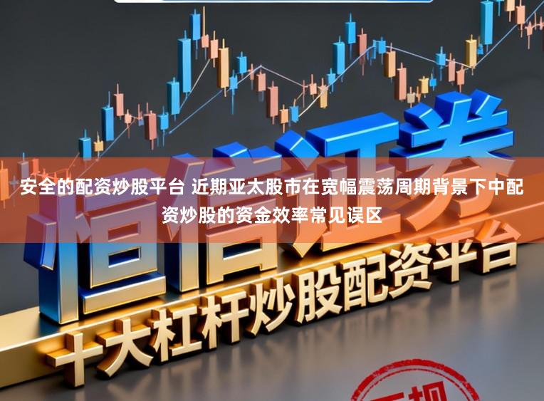 安全的配资炒股平台 近期亚太股市在宽幅震荡周期背景下中配资炒股的资金效率常见误区