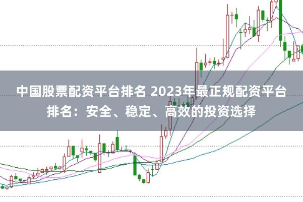 中国股票配资平台排名 2023年最正规配资平台排名：安全、稳定、高效的投资选择