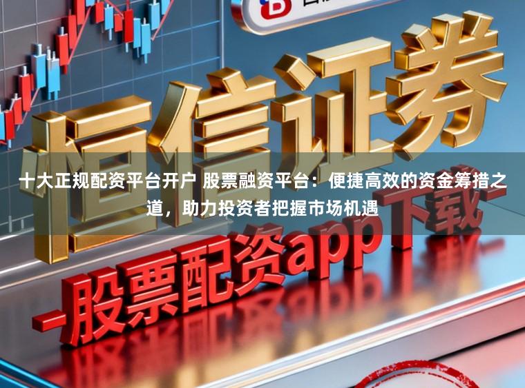 十大正规配资平台开户 股票融资平台：便捷高效的资金筹措之道，助力投资者把握市场机遇
